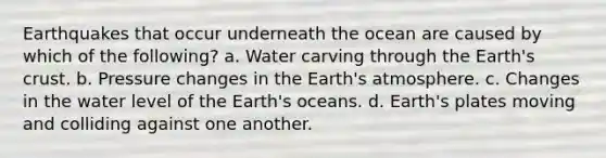 Earthquakes that occur underneath the ocean are caused by which of the following? a. Water carving through the Earth's crust. b. Pressure changes in the Earth's atmosphere. c. Changes in the water level of the Earth's oceans. d. Earth's plates moving and colliding against one another.