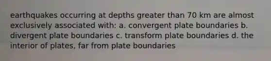 earthquakes occurring at depths greater than 70 km are almost exclusively associated with: a. convergent plate boundaries b. divergent plate boundaries c. transform plate boundaries d. the interior of plates, far from plate boundaries