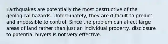 Earthquakes are potentially the most destructive of the geological hazards. Unfortunately, they are difficult to predict and impossible to control. Since the problem can affect large areas of land rather than just an individual property, disclosure to potential buyers is not very effective.