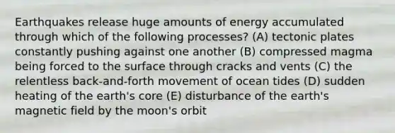 Earthquakes release huge amounts of energy accumulated through which of the following processes? (A) tectonic plates constantly pushing against one another (B) compressed magma being forced to the surface through cracks and vents (C) the relentless back-and-forth movement of ocean tides (D) sudden heating of the earth's core (E) disturbance of the earth's magnetic field by the moon's orbit