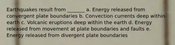 Earthquakes result from _______ a. Energy released from convergent plate boundaries b. Convection currents deep within earth c. Volcanic eruptions deep within the earth d. Energy released from movement at plate boundaries and faults e. Energy released from divergent plate boundaries