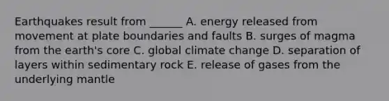 Earthquakes result from ______ A. energy released from movement at plate boundaries and faults B. surges of magma from the earth's core C. global climate change D. separation of layers within sedimentary rock E. release of gases from the underlying mantle