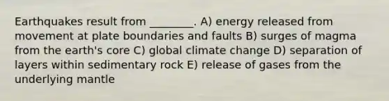 Earthquakes result from ________. A) energy released from movement at plate boundaries and faults B) surges of magma from the earth's core C) global climate change D) separation of layers within sedimentary rock E) release of gases from the underlying mantle