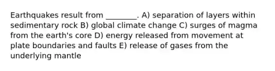 Earthquakes result from ________. A) separation of layers within sedimentary rock B) global climate change C) surges of magma from the earth's core D) energy released from movement at plate boundaries and faults E) release of gases from the underlying mantle