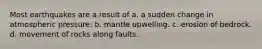 Most earthquakes are a result of a. a sudden change in atmospheric pressure. b. mantle upwelling. c. erosion of bedrock. d. movement of rocks along faults.