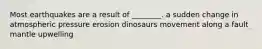 Most earthquakes are a result of ________. a sudden change in atmospheric pressure erosion dinosaurs movement along a fault mantle upwelling