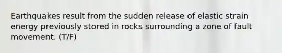 Earthquakes result from the sudden release of elastic strain energy previously stored in rocks surrounding a zone of fault movement. (T/F)