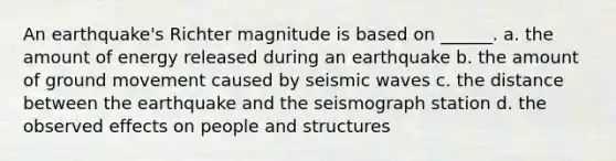 An earthquake's Richter magnitude is based on ______. a. the amount of energy released during an earthquake b. the amount of ground movement caused by seismic waves c. the distance between the earthquake and the seismograph station d. the observed effects on people and structures