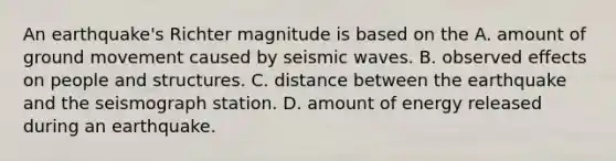 An earthquake's Richter magnitude is based on the A. amount of ground movement caused by seismic waves. B. observed effects on people and structures. C. distance between the earthquake and the seismograph station. D. amount of energy released during an earthquake.