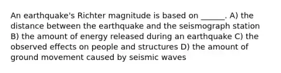 An earthquake's Richter magnitude is based on ______. A) the distance between the earthquake and the seismograph station B) the amount of energy released during an earthquake C) the observed effects on people and structures D) the amount of ground movement caused by seismic waves