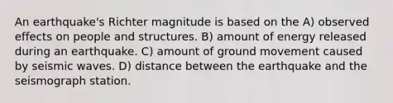 An earthquake's Richter magnitude is based on the A) observed effects on people and structures. B) amount of energy released during an earthquake. C) amount of ground movement caused by <a href='https://www.questionai.com/knowledge/kRzCHPc0qf-seismic-waves' class='anchor-knowledge'>seismic waves</a>. D) distance between the earthquake and the seismograph station.