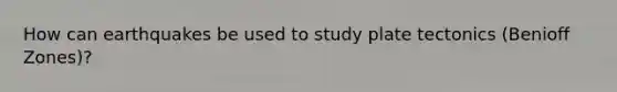 How can earthquakes be used to study plate tectonics (Benioff Zones)?