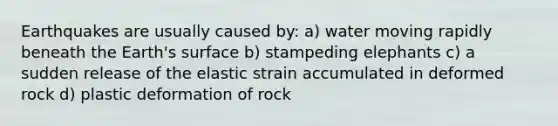 Earthquakes are usually caused by: a) water moving rapidly beneath the Earth's surface b) stampeding elephants c) a sudden release of the elastic strain accumulated in deformed rock d) plastic deformation of rock