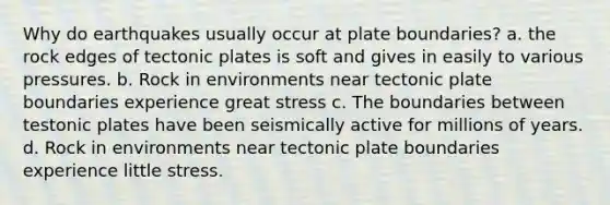 Why do earthquakes usually occur at plate boundaries? a. the rock edges of tectonic plates is soft and gives in easily to various pressures. b. Rock in environments near tectonic plate boundaries experience great stress c. The boundaries between testonic plates have been seismically active for millions of years. d. Rock in environments near tectonic plate boundaries experience little stress.