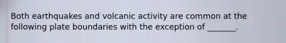 Both earthquakes and volcanic activity are common at the following plate boundaries with the exception of _______.