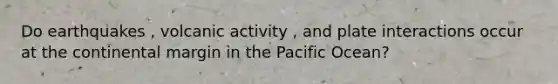 Do earthquakes , volcanic activity , and plate interactions occur at the continental margin in the Pacific Ocean?