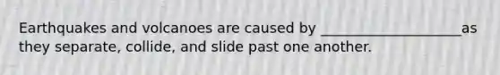 Earthquakes and volcanoes are caused by ____________________as they separate, collide, and slide past one another.