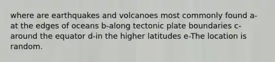 where are earthquakes and volcanoes most commonly found a-at the edges of oceans b-along tectonic plate boundaries c-around the equator d-in the higher latitudes e-The location is random.