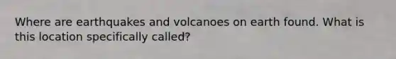 Where are earthquakes and volcanoes on earth found. What is this location specifically called?