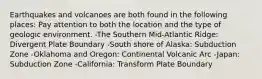Earthquakes and volcanoes are both found in the following places: Pay attention to both the location and the type of geologic environment. -The Southern Mid-Atlantic Ridge: Divergent Plate Boundary -South shore of Alaska: Subduction Zone -Oklahoma and Oregon: Continental Volcanic Arc -Japan: Subduction Zone -California: Transform Plate Boundary