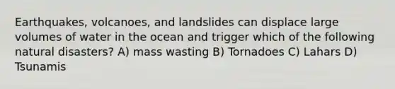 Earthquakes, volcanoes, and landslides can displace large volumes of water in the ocean and trigger which of the following natural disasters? A) mass wasting B) Tornadoes C) Lahars D) Tsunamis