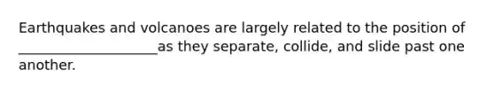 Earthquakes and volcanoes are largely related to the position of ____________________as they separate, collide, and slide past one another.