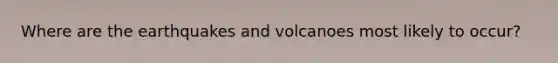 Where are the earthquakes and volcanoes most likely to occur?