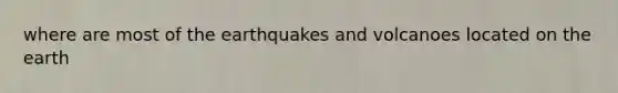 where are most of the earthquakes and volcanoes located on the earth