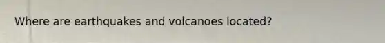 Where are earthquakes and volcanoes located?