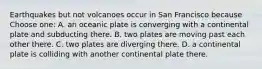 Earthquakes but not volcanoes occur in San Francisco because Choose one: A. an oceanic plate is converging with a continental plate and subducting there. B. two plates are moving past each other there. C. two plates are diverging there. D. a continental plate is colliding with another continental plate there.