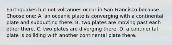 Earthquakes but not volcanoes occur in San Francisco because Choose one: A. an oceanic plate is converging with a continental plate and subducting there. B. two plates are moving past each other there. C. two plates are diverging there. D. a continental plate is colliding with another continental plate there.