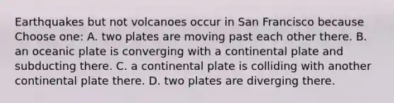 Earthquakes but not volcanoes occur in San Francisco because Choose one: A. two plates are moving past each other there. B. an oceanic plate is converging with a continental plate and subducting there. C. a continental plate is colliding with another continental plate there. D. two plates are diverging there.