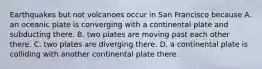 Earthquakes but not volcanoes occur in San Francisco because A. an oceanic plate is converging with a continental plate and subducting there. B. two plates are moving past each other there. C. two plates are diverging there. D. a continental plate is colliding with another continental plate there.