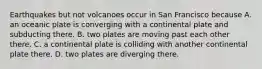 Earthquakes but not volcanoes occur in San Francisco because A. an oceanic plate is converging with a continental plate and subducting there. B. two plates are moving past each other there. C. a continental plate is colliding with another continental plate there. D. two plates are diverging there.