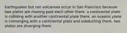 Earthquakes but not volcanoes occur in San Francisco because two plates are moving past each other there. a continental plate is colliding with another continental plate there. an oceanic plate is converging with a continental plate and subducting there. two plates are diverging there.