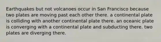 Earthquakes but not volcanoes occur in San Francisco because two plates are moving past each other there. a continental plate is colliding with another continental plate there. an oceanic plate is converging with a continental plate and subducting there. two plates are diverging there.