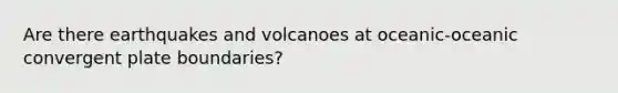 Are there earthquakes and volcanoes at oceanic-oceanic convergent plate boundaries?