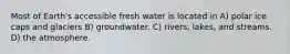 Most of Earth's accessible fresh water is located in A) polar ice caps and glaciers B) groundwater. C) rivers, lakes, and streams. D) the atmosphere.