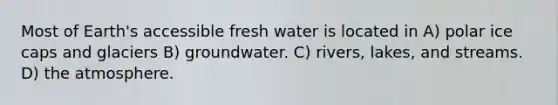 Most of Earth's accessible fresh water is located in A) polar ice caps and glaciers B) groundwater. C) rivers, lakes, and streams. D) the atmosphere.