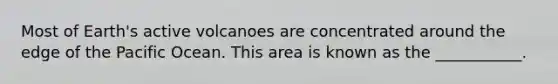 Most of Earth's active volcanoes are concentrated around the edge of the Pacific Ocean. This area is known as the ___________.