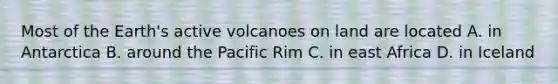 Most of the Earth's active volcanoes on land are located A. in Antarctica B. around the Pacific Rim C. in east Africa D. in Iceland