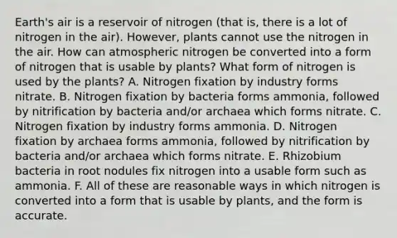 Earth's air is a reservoir of nitrogen (that is, there is a lot of nitrogen in the air). However, plants cannot use the nitrogen in the air. How can atmospheric nitrogen be converted into a form of nitrogen that is usable by plants? What form of nitrogen is used by the plants? A. Nitrogen fixation by industry forms nitrate. B. Nitrogen fixation by bacteria forms ammonia, followed by nitrification by bacteria and/or archaea which forms nitrate. C. Nitrogen fixation by industry forms ammonia. D. Nitrogen fixation by archaea forms ammonia, followed by nitrification by bacteria and/or archaea which forms nitrate. E. Rhizobium bacteria in root nodules fix nitrogen into a usable form such as ammonia. F. All of these are reasonable ways in which nitrogen is converted into a form that is usable by plants, and the form is accurate.