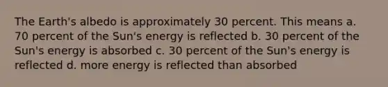 The Earth's albedo is approximately 30 percent. This means a. 70 percent of the Sun's energy is reflected b. 30 percent of the Sun's energy is absorbed c. 30 percent of the Sun's energy is reflected d. more energy is reflected than absorbed