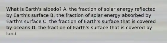 What is Earth's albedo? A. the fraction of solar energy reflected by Earth's surface B. the fraction of solar energy absorbed by Earth's surface C. the fraction of Earth's surface that is covered by oceans D. the fraction of Earth's surface that is covered by land