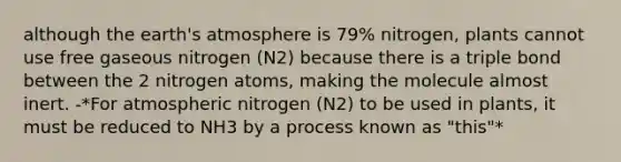 although the earth's atmosphere is 79% nitrogen, plants cannot use free gaseous nitrogen (N2) because there is a triple bond between the 2 nitrogen atoms, making the molecule almost inert. -*For atmospheric nitrogen (N2) to be used in plants, it must be reduced to NH3 by a process known as "this"*