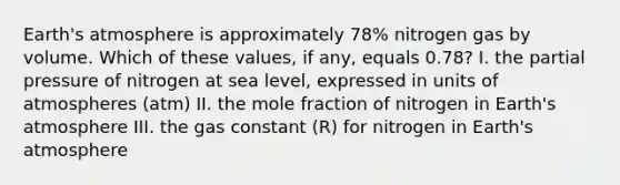 Earth's atmosphere is approximately 78% nitrogen gas by volume. Which of these values, if any, equals 0.78? I. the partial pressure of nitrogen at sea level, expressed in units of atmospheres (atm) II. the mole fraction of nitrogen in Earth's atmosphere III. the gas constant (R) for nitrogen in Earth's atmosphere