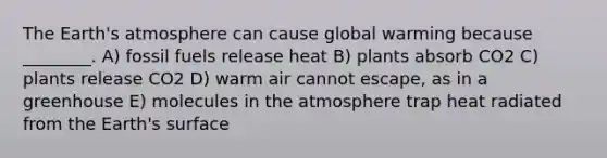 The <a href='https://www.questionai.com/knowledge/kRonPjS5DU-earths-atmosphere' class='anchor-knowledge'>earth's atmosphere</a> can cause global warming because ________. A) fossil fuels release heat B) plants absorb CO2 C) plants release CO2 D) warm air cannot escape, as in a greenhouse E) molecules in the atmosphere trap heat radiated from the Earth's surface