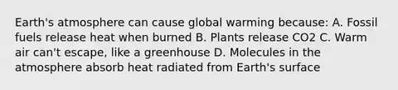 Earth's atmosphere can cause global warming because: A. Fossil fuels release heat when burned B. Plants release CO2 C. Warm air can't escape, like a greenhouse D. Molecules in the atmosphere absorb heat radiated from Earth's surface