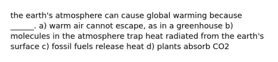 the earth's atmosphere can cause global warming because ______. a) warm air cannot escape, as in a greenhouse b) molecules in the atmosphere trap heat radiated from the earth's surface c) fossil fuels release heat d) plants absorb CO2