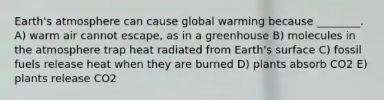 Earth's atmosphere can cause global warming because ________. A) warm air cannot escape, as in a greenhouse B) molecules in the atmosphere trap heat radiated from Earth's surface C) fossil fuels release heat when they are burned D) plants absorb CO2 E) plants release CO2